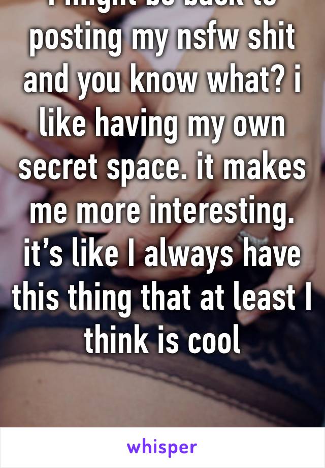 I might be back to posting my nsfw shit and you know what? i like having my own secret space. it makes me more interesting. it’s like I always have this thing that at least I think is cool 