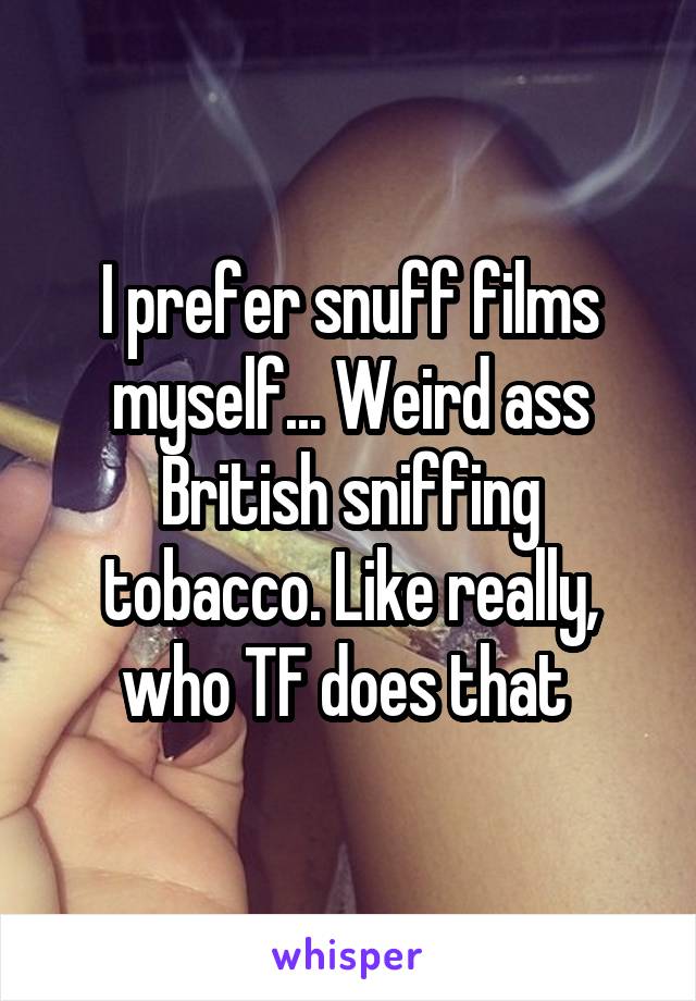 I prefer snuff films myself... Weird ass British sniffing tobacco. Like really, who TF does that 