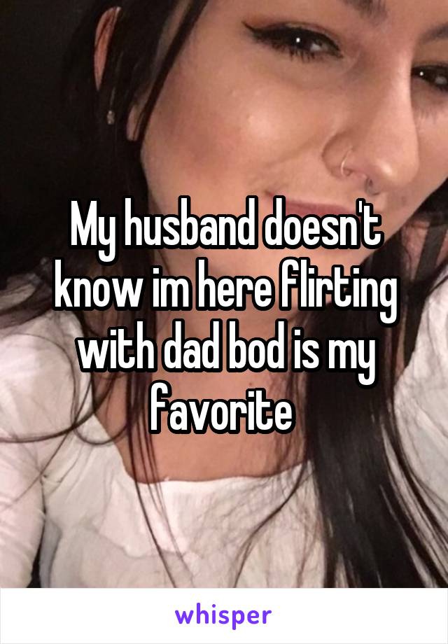 My husband doesn't know im here flirting with dad bod is my favorite 