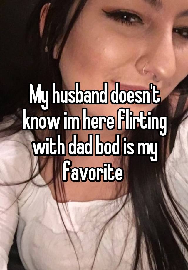 My husband doesn't know im here flirting with dad bod is my favorite 