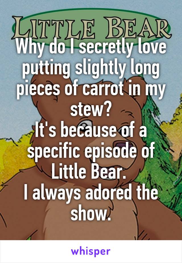 Why do I secretly love putting slightly long pieces of carrot in my stew?
It's because of a specific episode of Little Bear. 
I always adored the show.