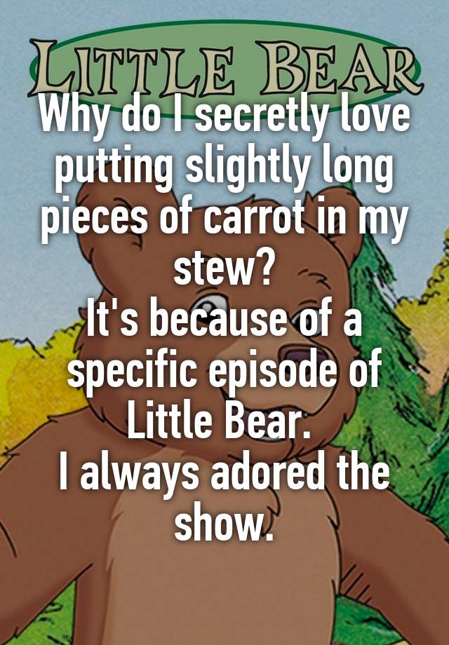 Why do I secretly love putting slightly long pieces of carrot in my stew?
It's because of a specific episode of Little Bear. 
I always adored the show.