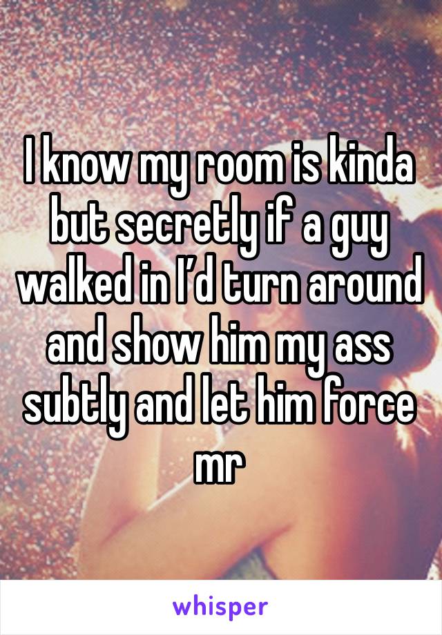 I know my room is kinda but secretly if a guy walked in I’d turn around and show him my ass subtly and let him force mr