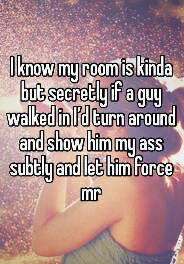 I know my room is kinda but secretly if a guy walked in I’d turn around and show him my ass subtly and let him force mr