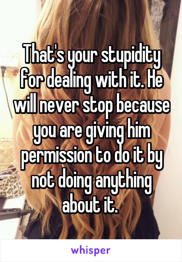 That's your stupidity for dealing with it. He will never stop because you are giving him permission to do it by not doing anything about it. 