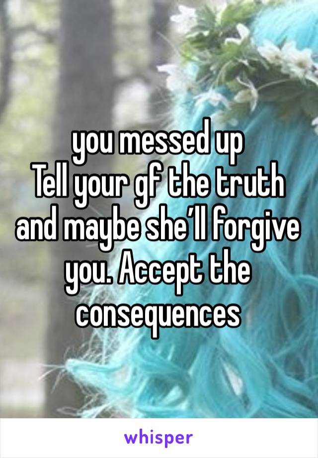 you messed up
Tell your gf the truth and maybe she’ll forgive you. Accept the consequences 