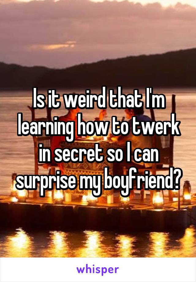 Is it weird that I'm learning how to twerk in secret so I can surprise my boyfriend?