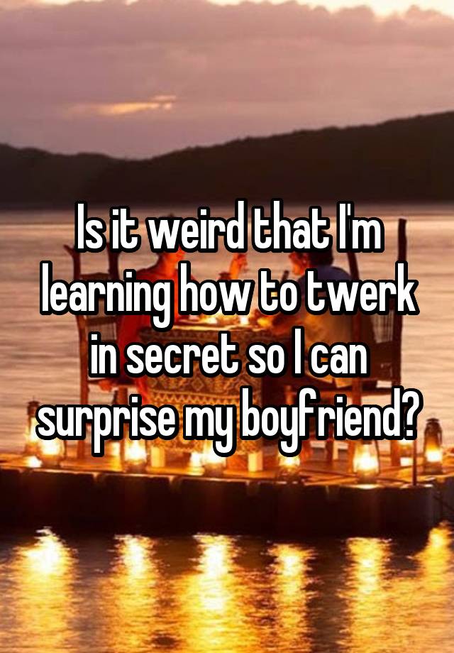 Is it weird that I'm learning how to twerk in secret so I can surprise my boyfriend?