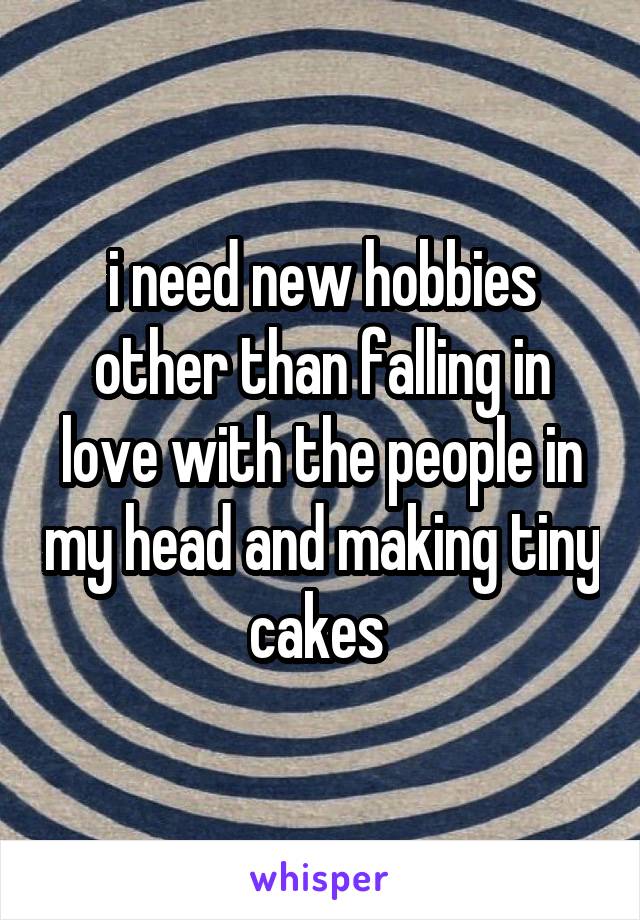 i need new hobbies other than falling in love with the people in my head and making tiny cakes 