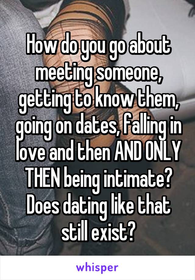 How do you go about meeting someone, getting to know them, going on dates, falling in love and then AND ONLY THEN being intimate? Does dating like that still exist?