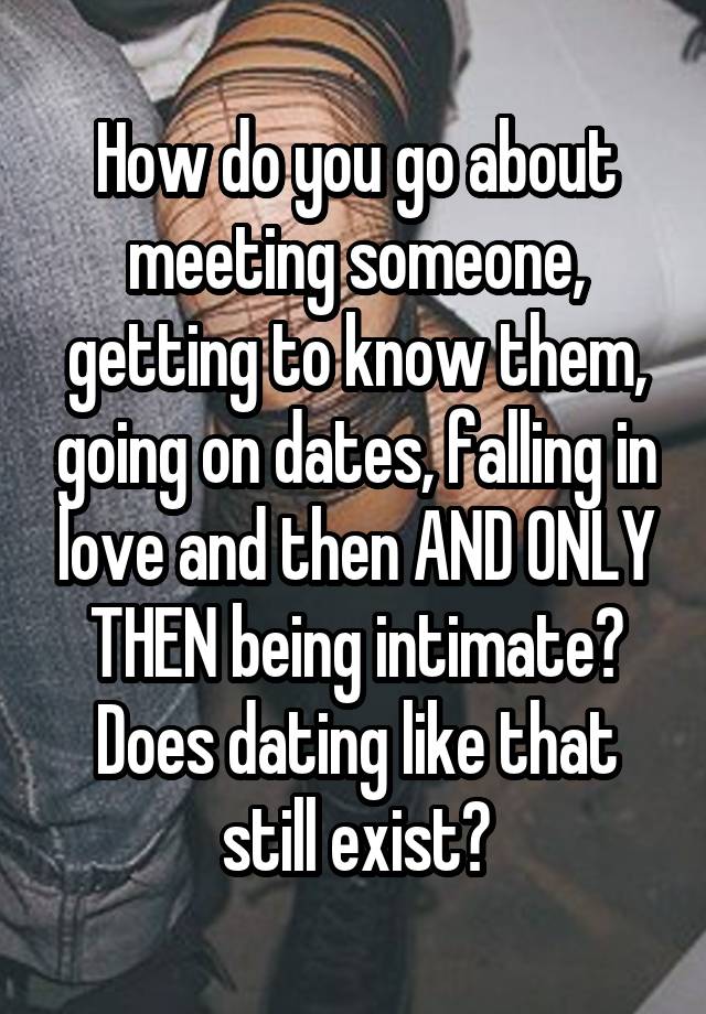 How do you go about meeting someone, getting to know them, going on dates, falling in love and then AND ONLY THEN being intimate? Does dating like that still exist?