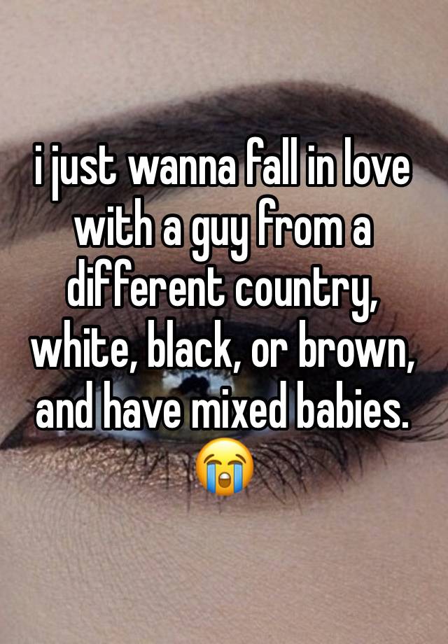 i just wanna fall in love with a guy from a different country, white, black, or brown, and have mixed babies. 😭