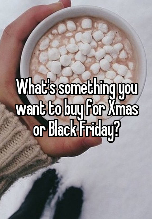 What's something you want to buy for Xmas or Black Friday?