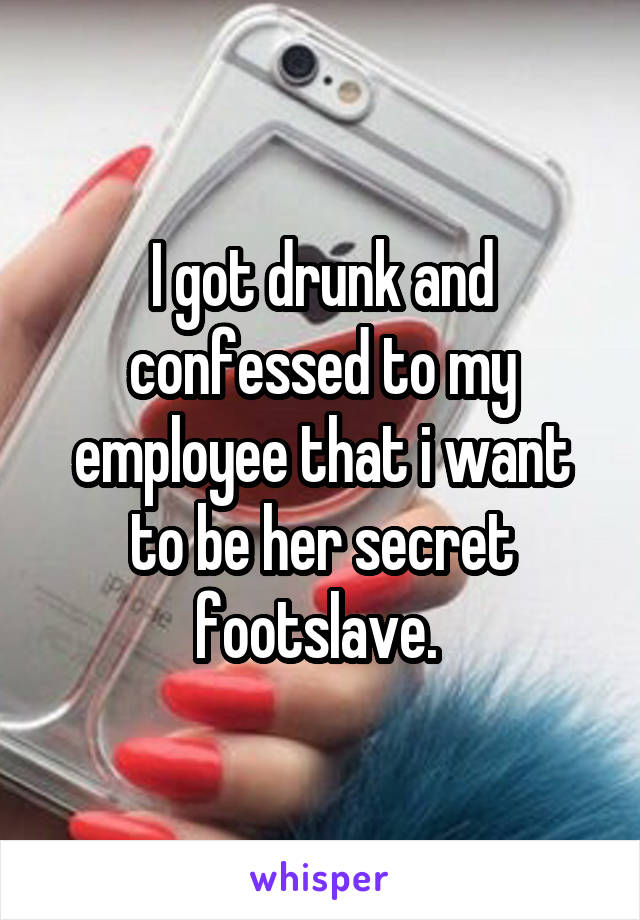 I got drunk and confessed to my employee that i want to be her secret footslave. 