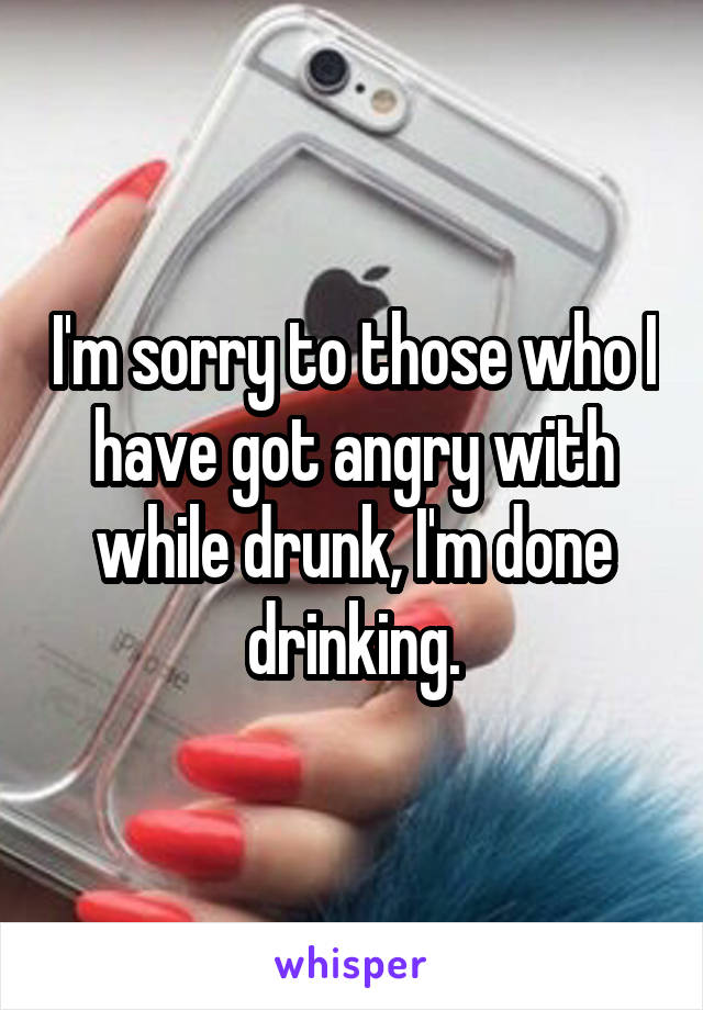 I'm sorry to those who I have got angry with while drunk, I'm done drinking.