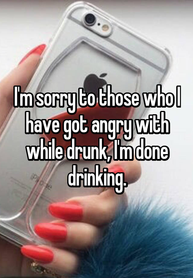 I'm sorry to those who I have got angry with while drunk, I'm done drinking.