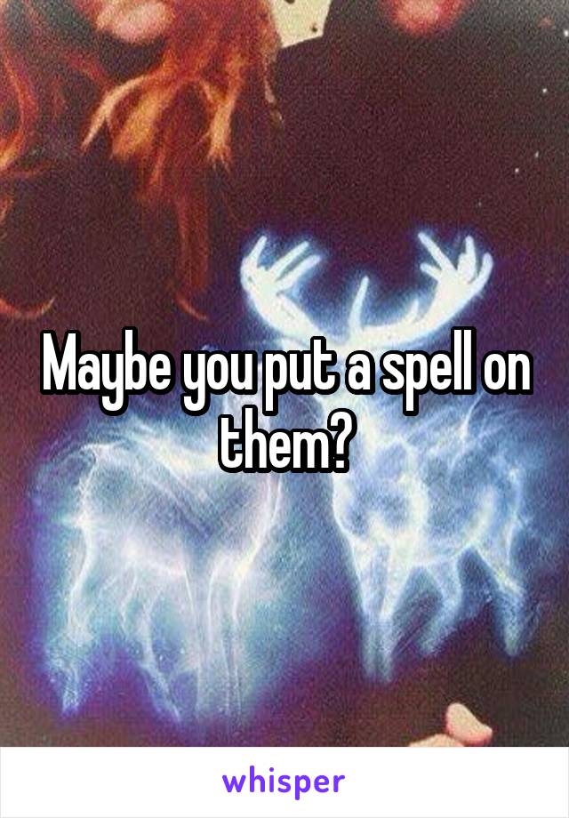 Maybe you put a spell on them?