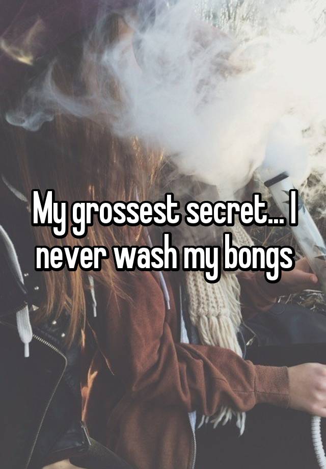 My grossest secret... I never wash my bongs