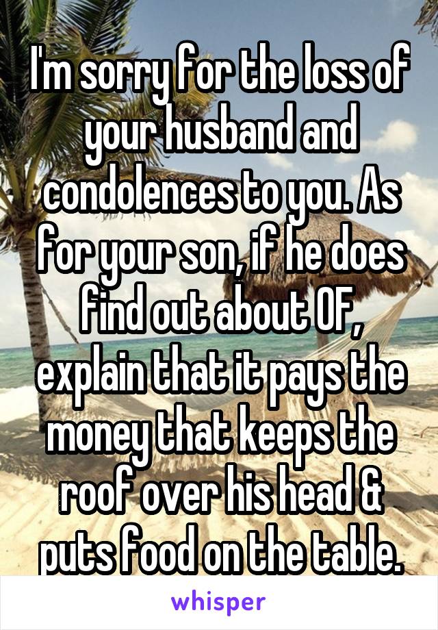 I'm sorry for the loss of your husband and condolences to you. As for your son, if he does find out about OF, explain that it pays the money that keeps the roof over his head & puts food on the table.