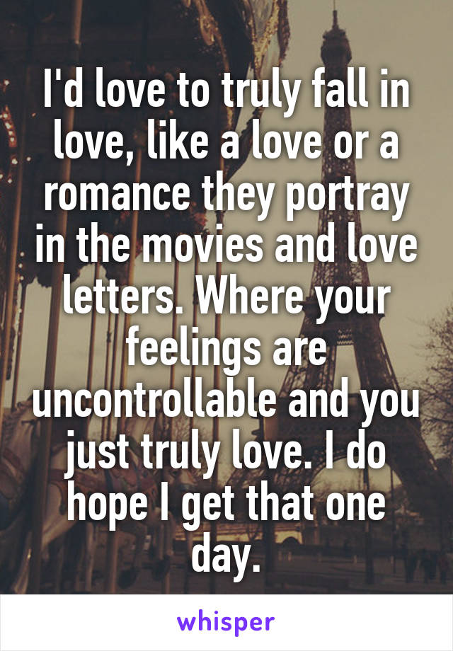 I'd love to truly fall in love, like a love or a romance they portray in the movies and love letters. Where your feelings are uncontrollable and you just truly love. I do hope I get that one day.