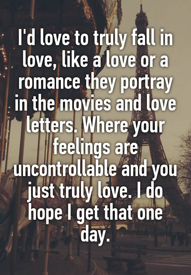 I'd love to truly fall in love, like a love or a romance they portray in the movies and love letters. Where your feelings are uncontrollable and you just truly love. I do hope I get that one day.