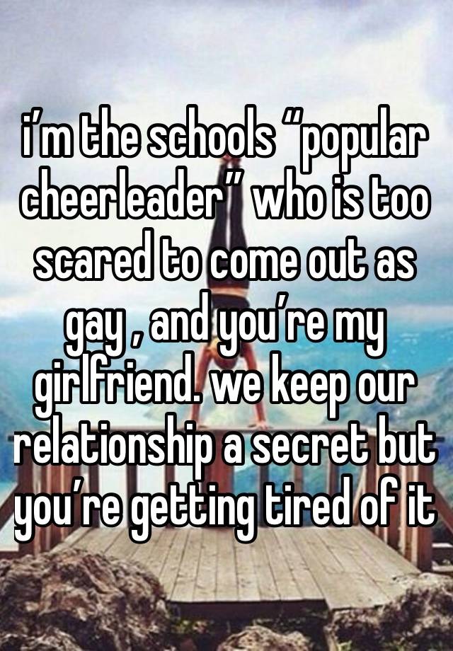 i’m the schools “popular cheerleader” who is too scared to come out as gay , and you’re my girlfriend. we keep our relationship a secret but you’re getting tired of it