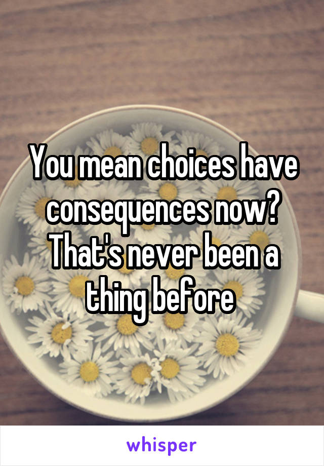 You mean choices have consequences now? That's never been a thing before 