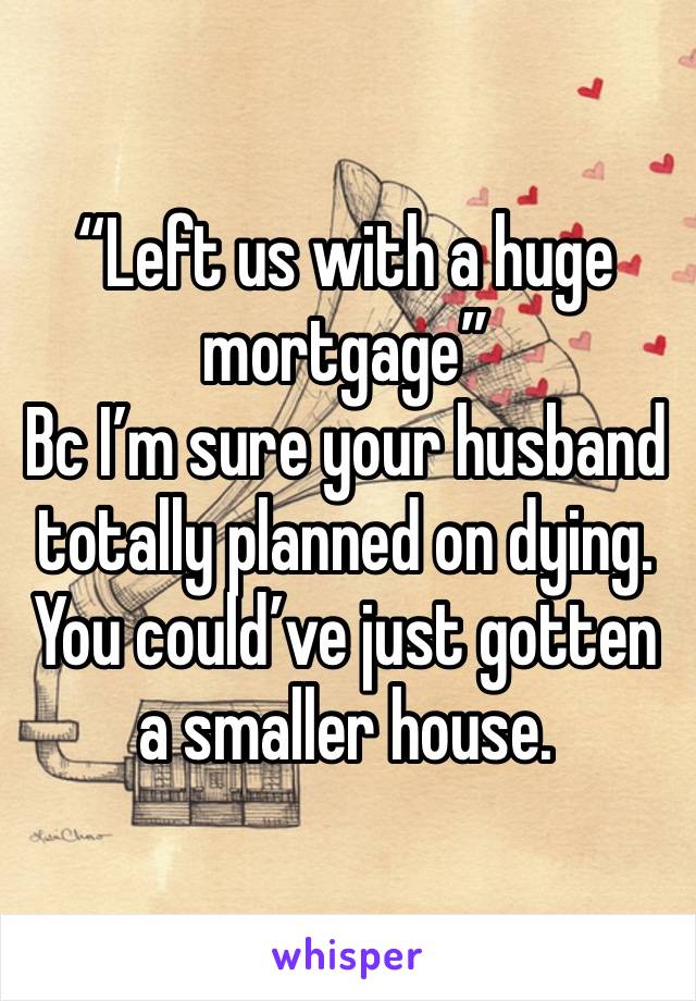 “Left us with a huge mortgage” 
Bc I’m sure your husband totally planned on dying. You could’ve just gotten a smaller house. 