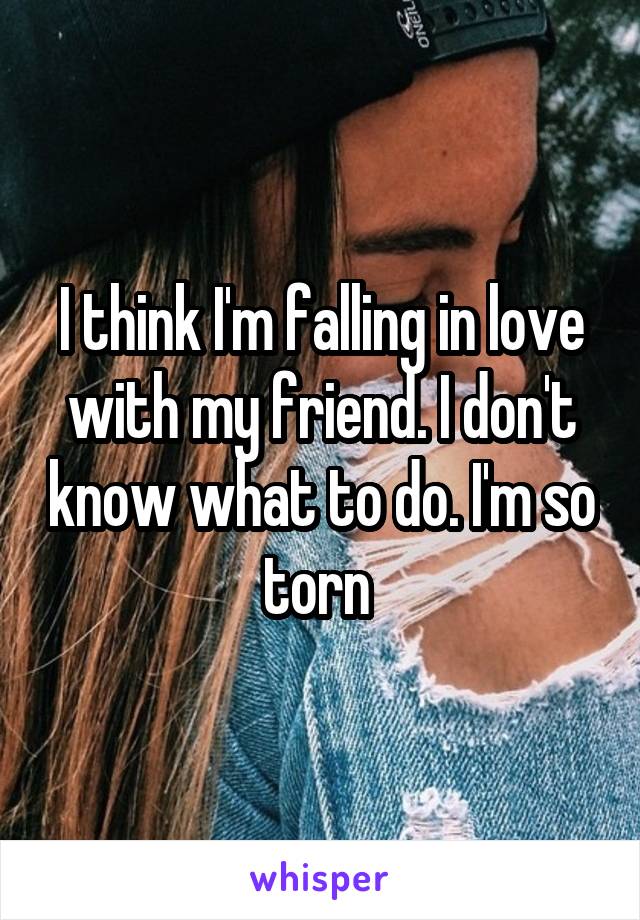 I think I'm falling in love with my friend. I don't know what to do. I'm so torn 