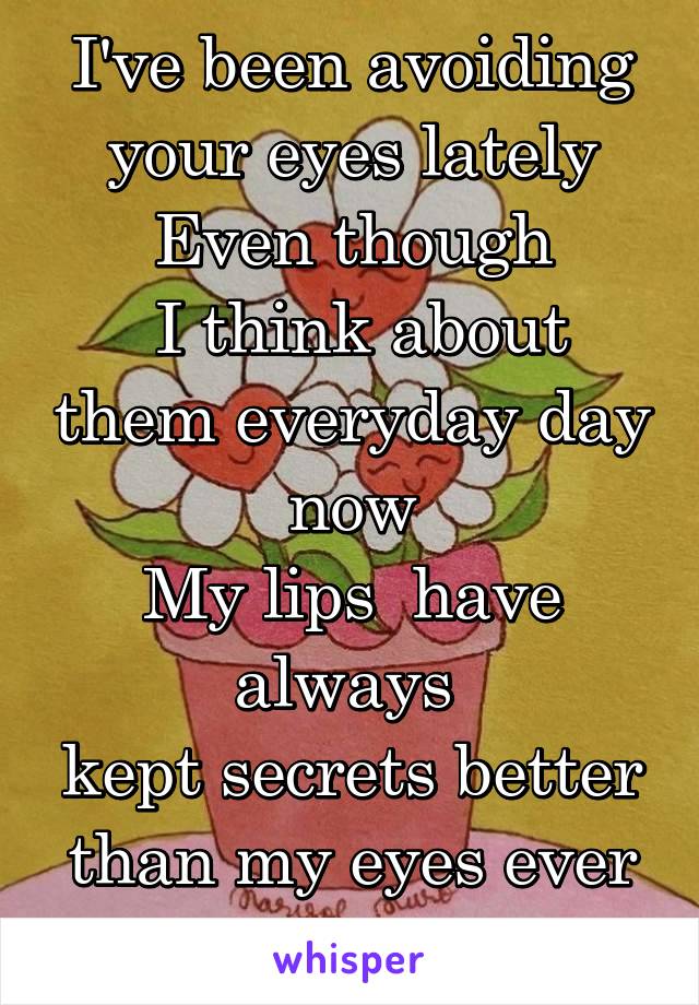 I've been avoiding your eyes lately
Even though
 I think about them everyday day now
My lips  have always 
kept secrets better than my eyes ever could 