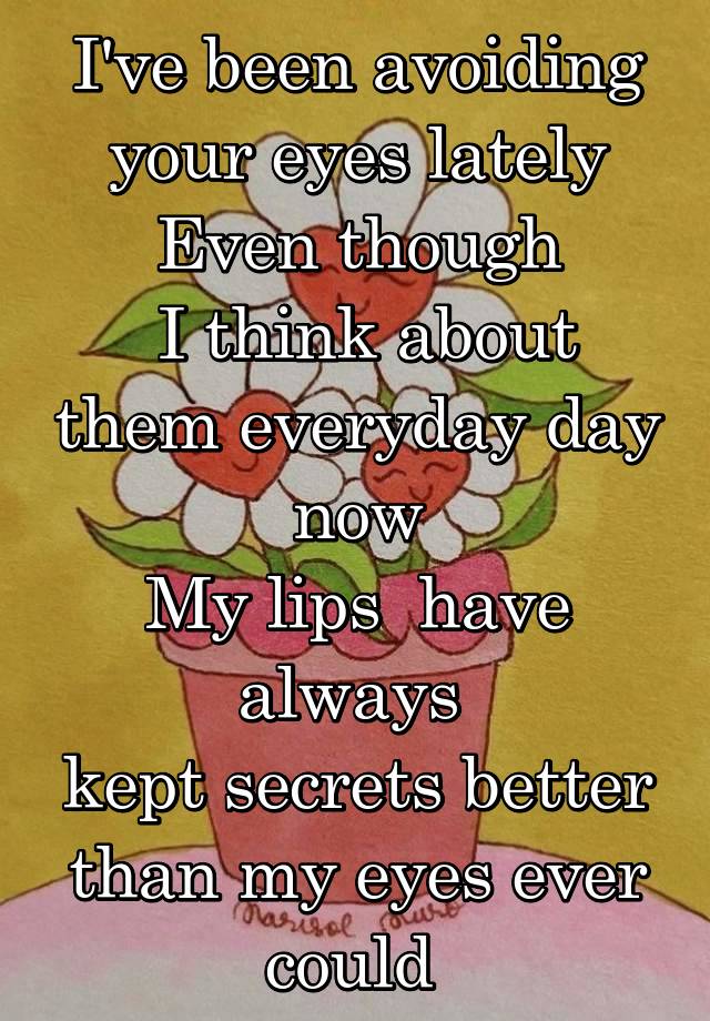 I've been avoiding your eyes lately
Even though
 I think about them everyday day now
My lips  have always 
kept secrets better than my eyes ever could 