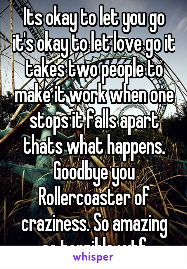 Its okay to let you go it's okay to let love go it takes two people to make it work when one stops it falls apart thats what happens.
Goodbye you Rollercoaster of craziness. So amazing so terrible wtf