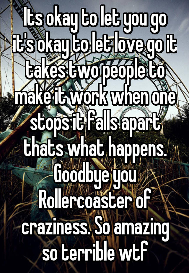 Its okay to let you go it's okay to let love go it takes two people to make it work when one stops it falls apart thats what happens.
Goodbye you Rollercoaster of craziness. So amazing so terrible wtf