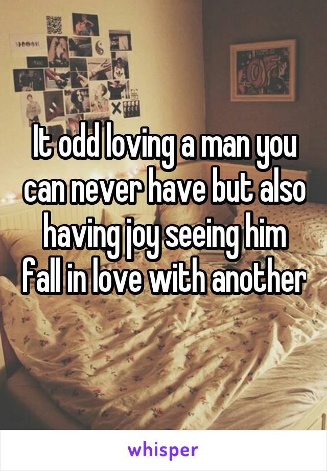 It odd loving a man you can never have but also having joy seeing him fall in love with another 