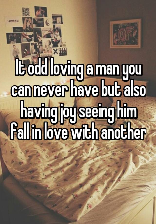 It odd loving a man you can never have but also having joy seeing him fall in love with another 