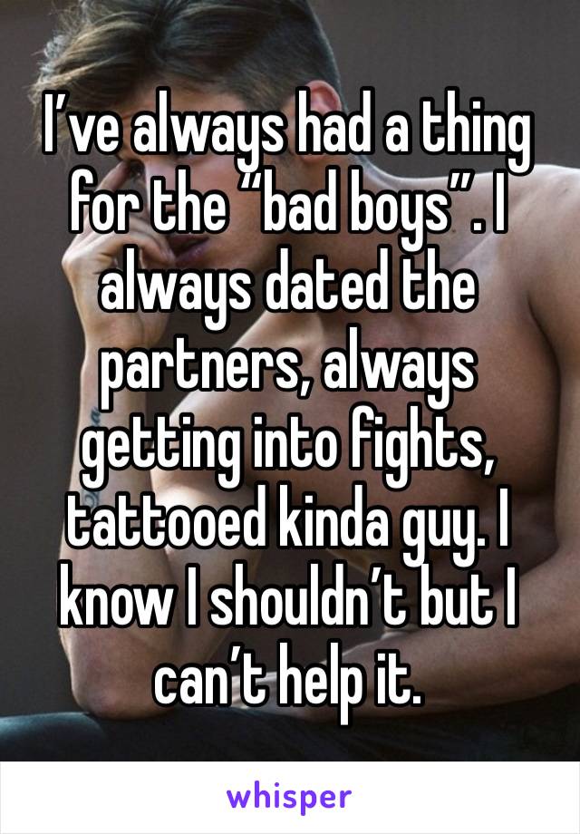 I’ve always had a thing for the “bad boys”. I always dated the partners, always getting into fights, tattooed kinda guy. I know I shouldn’t but I can’t help it. 