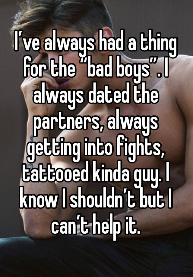 I’ve always had a thing for the “bad boys”. I always dated the partners, always getting into fights, tattooed kinda guy. I know I shouldn’t but I can’t help it. 