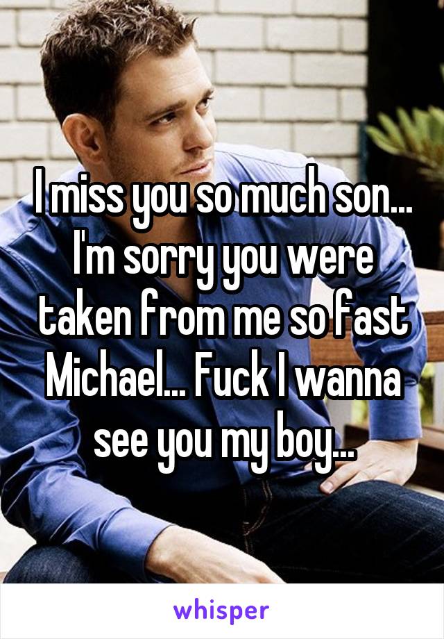 I miss you so much son... I'm sorry you were taken from me so fast Michael... Fuck I wanna see you my boy...