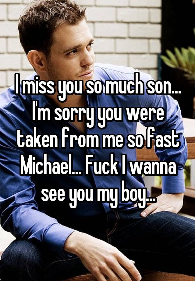 I miss you so much son... I'm sorry you were taken from me so fast Michael... Fuck I wanna see you my boy...