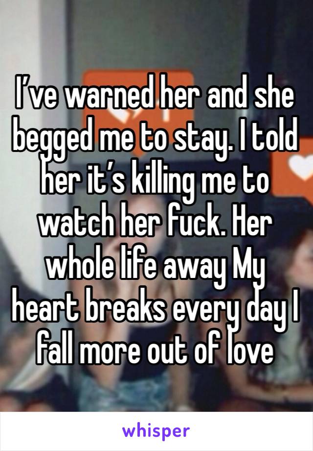 I’ve warned her and she begged me to stay. I told her it’s killing me to watch her fuck. Her whole life away My heart breaks every day I fall more out of love