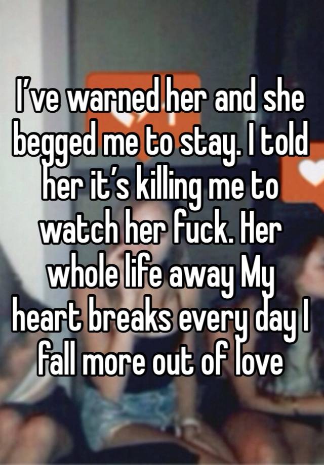 I’ve warned her and she begged me to stay. I told her it’s killing me to watch her fuck. Her whole life away My heart breaks every day I fall more out of love