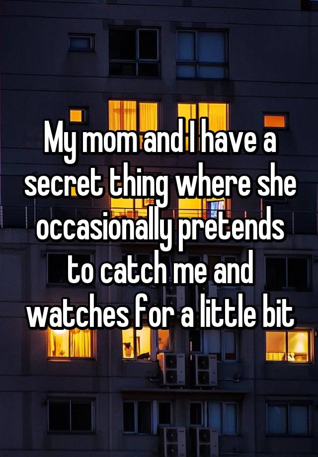 My mom and I have a secret thing where she occasionally pretends to catch me and watches for a little bit