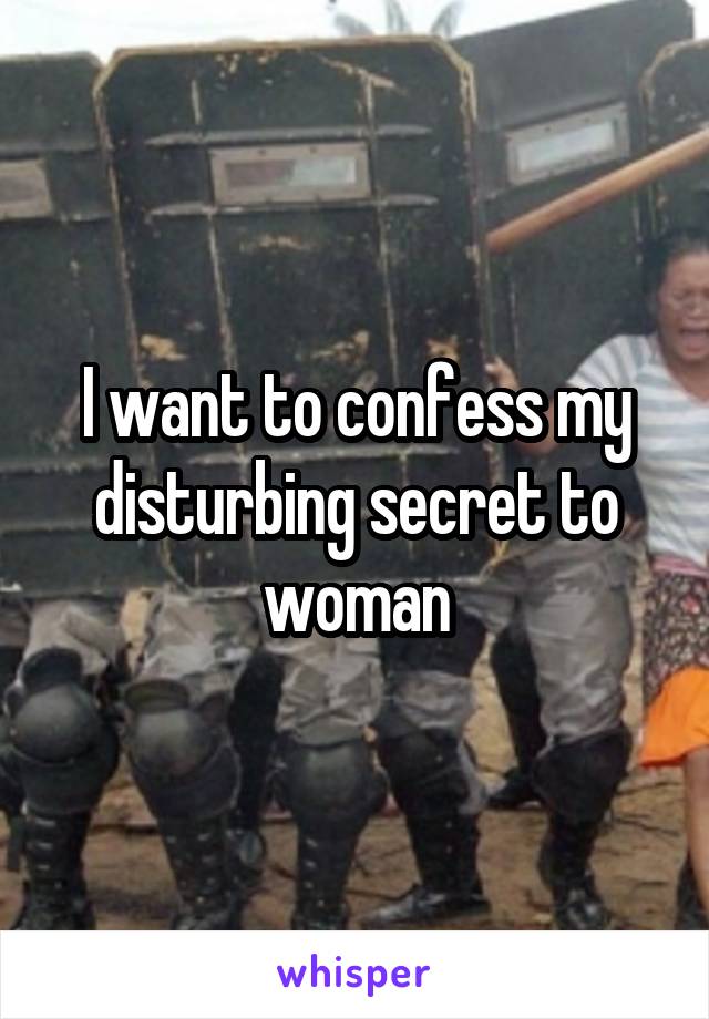 I want to confess my disturbing secret to woman