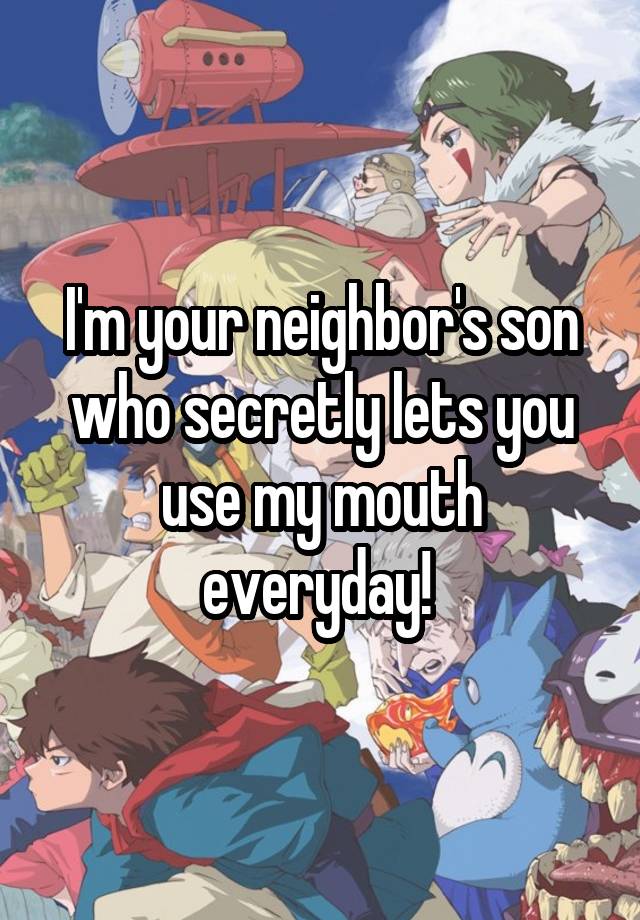 I'm your neighbor's son who secretly lets you use my mouth everyday! 