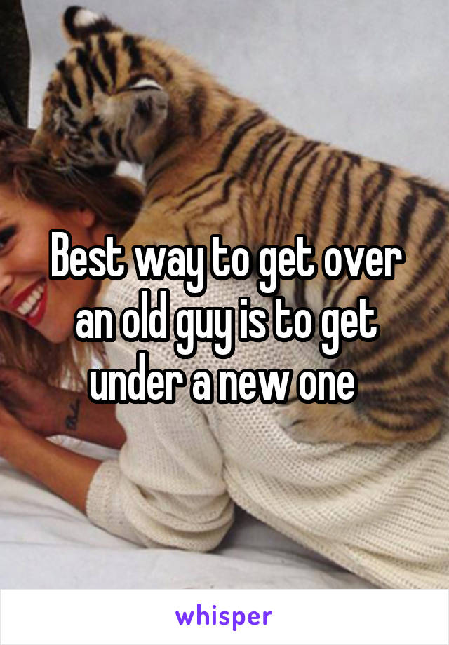 Best way to get over an old guy is to get under a new one 