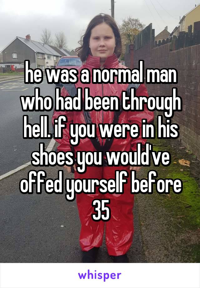 he was a normal man who had been through hell. if you were in his shoes you would've offed yourself before 35