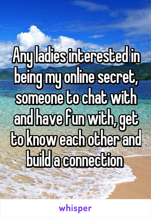 Any ladies interested in being my online secret, someone to chat with and have fun with, get to know each other and build a connection 