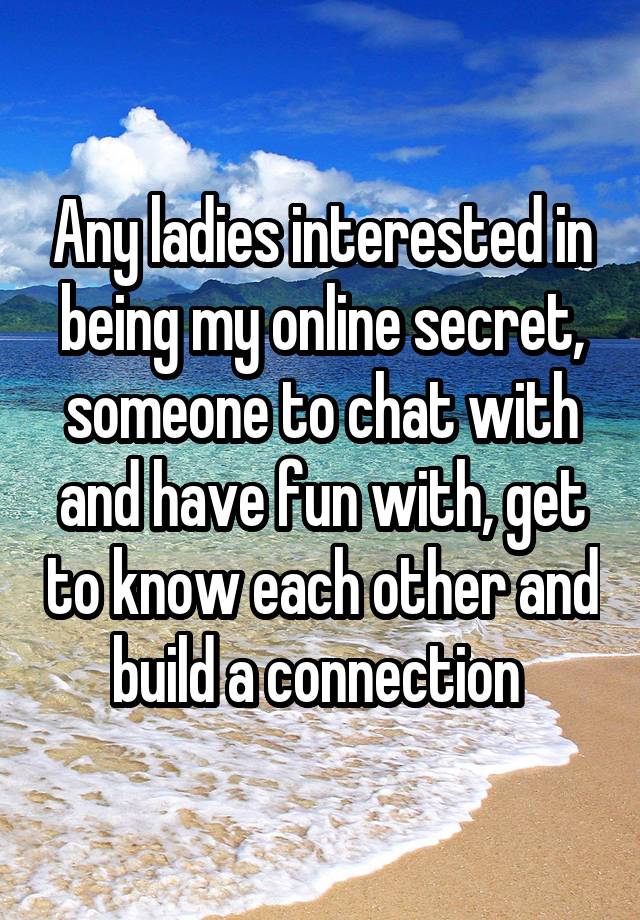 Any ladies interested in being my online secret, someone to chat with and have fun with, get to know each other and build a connection 