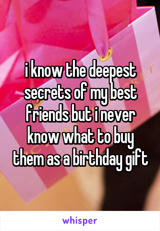 i know the deepest secrets of my best friends but i never know what to buy them as a birthday gift