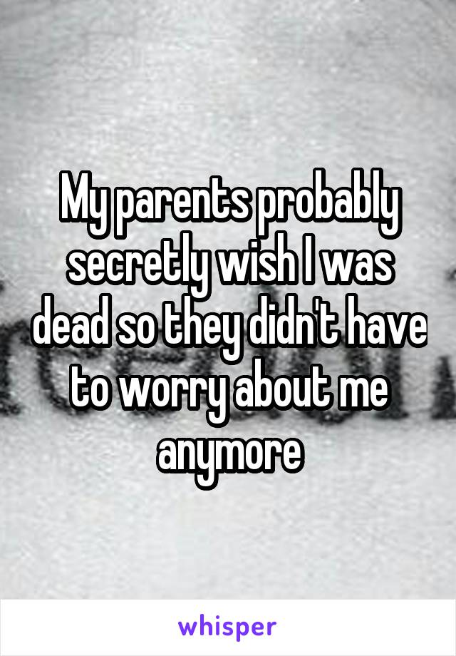 My parents probably secretly wish I was dead so they didn't have to worry about me anymore